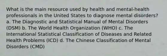 What is the main resource used by health and mental-health professionals in the United States to diagnose mental disorders? a. The Diagnostic and Statistical Manual of Mental Disorders (DSM) b. The World Health Organization (WHO) c. The International Statistical Classification of Diseases and Related Health Problems (ICD) d. The Chinese Classification of Mental Disorders (CMD)