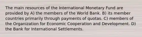 The main resources of the International Monetary Fund are provided by A) the members of the World Bank. B) its member countries primarily through payments of quotas. C) members of the Organization for Economic Cooperation and Development. D) the Bank for International Settlements.