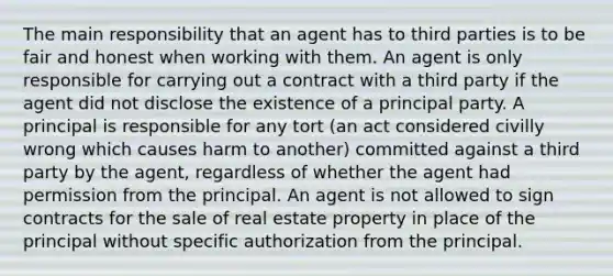 The main responsibility that an agent has to third parties is to be fair and honest when working with them. An agent is only responsible for carrying out a contract with a third party if the agent did not disclose the existence of a principal party. A principal is responsible for any tort (an act considered civilly wrong which causes harm to another) committed against a third party by the agent, regardless of whether the agent had permission from the principal. An agent is not allowed to sign contracts for the sale of real estate property in place of the principal without specific authorization from the principal.