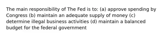 The main responsibility of The Fed is to: (a) approve spending by Congress (b) maintain an adequate supply of money (c) determine illegal business activities (d) maintain a balanced budget for the federal government