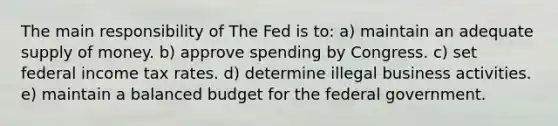 The main responsibility of The Fed is to: a) maintain an adequate supply of money. b) approve spending by Congress. c) set federal income tax rates. d) determine illegal business activities. e) maintain a balanced budget for the federal government.