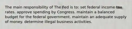 The main responsibility of The Fed is to: set federal income tax rates. approve spending by Congress. maintain a balanced budget for the federal government. maintain an adequate <a href='https://www.questionai.com/knowledge/kUIOOoB75i-supply-of-money' class='anchor-knowledge'>supply of money</a>. determine illegal business activities.