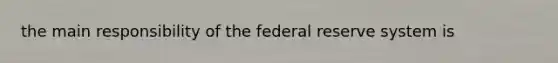 the main responsibility of the federal reserve system is