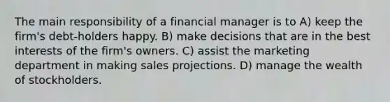 The main responsibility of a financial manager is to A) keep the firm's debt-holders happy. B) make decisions that are in the best interests of the firm's owners. C) assist the marketing department in making sales projections. D) manage the wealth of stockholders.