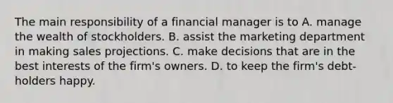 The main responsibility of a financial manager is to A. manage the wealth of stockholders. B. assist the marketing department in making sales projections. C. make decisions that are in the best interests of the firm's owners. D. to keep the firm's debt-holders happy.