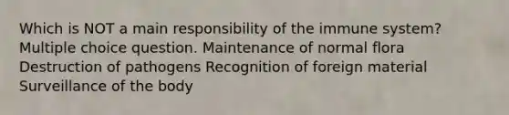 Which is NOT a main responsibility of the immune system? Multiple choice question. Maintenance of normal flora Destruction of pathogens Recognition of foreign material Surveillance of the body