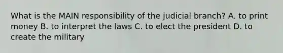 What is the MAIN responsibility of the judicial branch? A. to print money B. to interpret the laws C. to elect the president D. to create the military