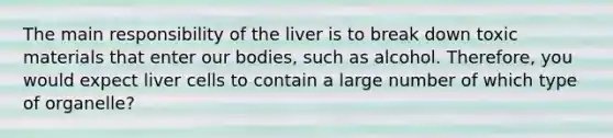 The main responsibility of the liver is to break down toxic materials that enter our bodies, such as alcohol. Therefore, you would expect liver cells to contain a large number of which type of organelle?