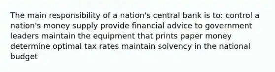 The main responsibility of a nation's central bank is to: control a nation's money supply provide financial advice to government leaders maintain the equipment that prints paper money determine optimal tax rates maintain solvency in the national budget