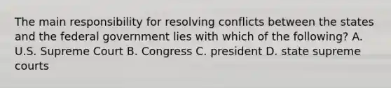 The main responsibility for resolving conflicts between the states and the federal government lies with which of the following? A. U.S. Supreme Court B. Congress C. president D. state supreme courts