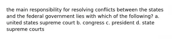 the main responsibility for resolving conflicts between the states and the federal government lies with which of the following? a. united states supreme court b. congress c. president d. state supreme courts