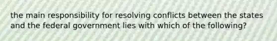 the main responsibility for resolving conflicts between the states and the federal government lies with which of the following?