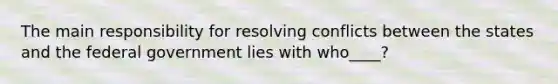 The main responsibility for resolving conflicts between the states and the federal government lies with who____?