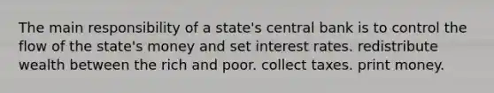 The main responsibility of a state's central bank is to control the flow of the state's money and set interest rates. redistribute wealth between the rich and poor. collect taxes. print money.