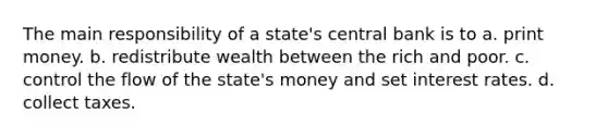 The main responsibility of a state's central bank is to a. print money. b. redistribute wealth between the rich and poor. c. control the flow of the state's money and set interest rates. d. collect taxes.