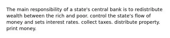 The main responsibility of a state's central bank is to redistribute wealth between the rich and poor. control the state's flow of money and sets <a href='https://www.questionai.com/knowledge/kUDTXKmzs3-interest-rates' class='anchor-knowledge'>interest rates</a>. collect taxes. distribute property. print money.