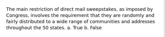 The main restriction of direct mail sweepstakes, as imposed by Congress, involves the requirement that they are randomly and fairly distributed to a wide range of communities and addresses throughout the 50 states. a. True b. False