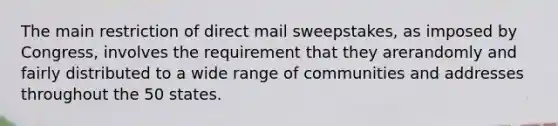 The main restriction of direct mail sweepstakes, as imposed by Congress, involves the requirement that they arerandomly and fairly distributed to a wide range of communities and addresses throughout the 50 states.