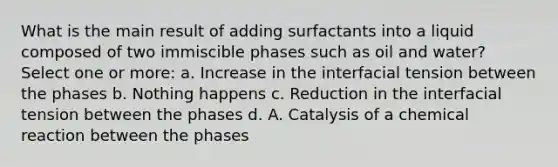 What is the main result of adding surfactants into a liquid composed of two immiscible phases such as oil and water? Select one or more: a. Increase in the interfacial tension between the phases b. Nothing happens c. Reduction in the interfacial tension between the phases d. A. Catalysis of a chemical reaction between the phases