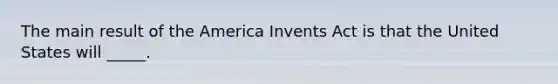 The main result of the America Invents Act is that the United States will _____.