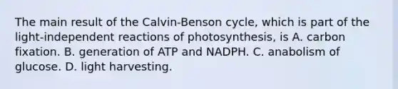 The main result of the Calvin-Benson cycle, which is part of the light-independent reactions of photosynthesis, is A. carbon fixation. B. generation of ATP and NADPH. C. anabolism of glucose. D. light harvesting.