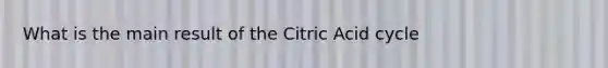 What is the main result of the Citric Acid cycle