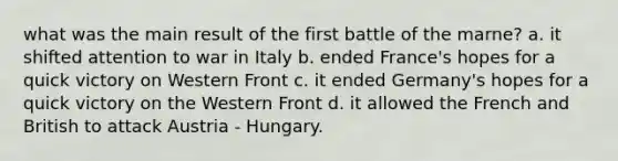 what was the main result of the first battle of the marne? a. it shifted attention to war in Italy b. ended France's hopes for a quick victory on Western Front c. it ended Germany's hopes for a quick victory on the Western Front d. it allowed the French and British to attack Austria - Hungary.