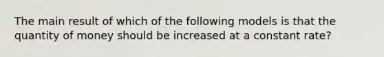 The main result of which of the following models is that the quantity of money should be increased at a constant rate?