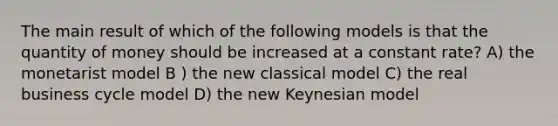 The main result of which of the following models is that the quantity of money should be increased at a constant rate? A) the monetarist model B ) the new classical model C) the real business cycle model D) the new Keynesian model