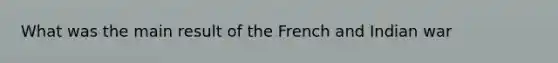 What was the main result of the French and Indian war