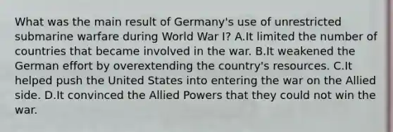 What was the main result of Germany's use of unrestricted submarine warfare during World War I? A.It limited the number of countries that became involved in the war. B.It weakened the German effort by overextending the country's resources. C.It helped push the United States into entering the war on the Allied side. D.It convinced the Allied Powers that they could not win the war.