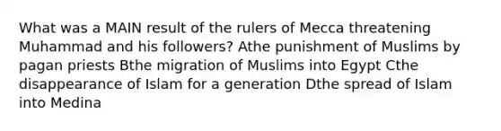 What was a MAIN result of the rulers of Mecca threatening Muhammad and his followers? Athe punishment of Muslims by pagan priests Bthe migration of Muslims into Egypt Cthe disappearance of Islam for a generation Dthe spread of Islam into Medina