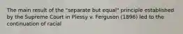 The main result of the "separate but equal" principle established by the Supreme Court in Plessy v. Ferguson (1896) led to the continuation of racial