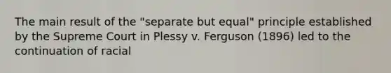 The main result of the "separate but equal" principle established by the Supreme Court in Plessy v. Ferguson (1896) led to the continuation of racial