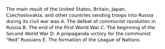 The main result of the United States, Britain, Japan, Czechoslovakia, and other countries sending troops into Russia during its civil war was A. The defeat of communist revolution in Russia B. The end of the First World War C. The beginning of the Second World War D. A propaganda victory for the communist "Red" Russians E. The formation of the League of Nations