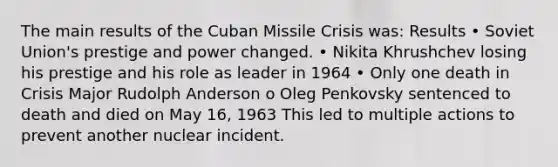 The main results of the Cuban Missile Crisis was: Results • Soviet Union's prestige and power changed. • Nikita Khrushchev losing his prestige and his role as leader in 1964 • Only one death in Crisis Major Rudolph Anderson o Oleg Penkovsky sentenced to death and died on May 16, 1963 This led to multiple actions to prevent another nuclear incident.