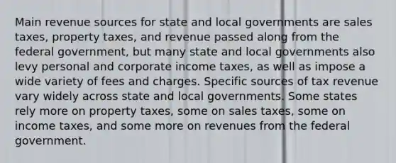 Main revenue sources for state and local governments are sales taxes, property taxes, and revenue passed along from the federal government, but many state and local governments also levy personal and corporate income taxes, as well as impose a wide variety of fees and charges. Specific sources of tax revenue vary widely across state and local governments. Some states rely more on property taxes, some on sales taxes, some on income taxes, and some more on revenues from the federal government.