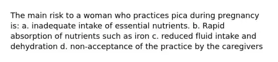 The main risk to a woman who practices pica during pregnancy is: a. inadequate intake of essential nutrients. b. Rapid absorption of nutrients such as iron c. reduced fluid intake and dehydration d. non-acceptance of the practice by the caregivers