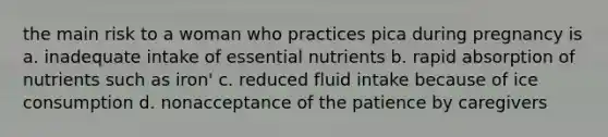 the main risk to a woman who practices pica during pregnancy is a. inadequate intake of essential nutrients b. rapid absorption of nutrients such as iron' c. reduced fluid intake because of ice consumption d. nonacceptance of the patience by caregivers