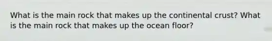 What is the main rock that makes up the continental crust? What is the main rock that makes up the ocean floor?