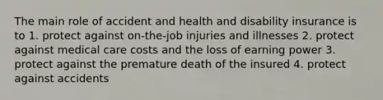 The main role of accident and health and disability insurance is to 1. protect against on-the-job injuries and illnesses 2. protect against medical care costs and the loss of earning power 3. protect against the premature death of the insured 4. protect against accidents