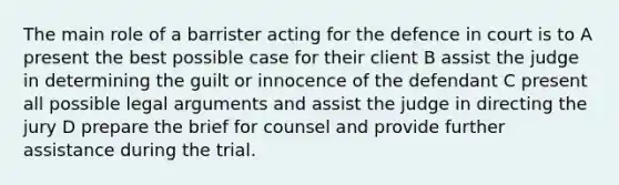 The main role of a barrister acting for the defence in court is to A present the best possible case for their client B assist the judge in determining the guilt or innocence of the defendant C present all possible legal arguments and assist the judge in directing the jury D prepare the brief for counsel and provide further assistance during the trial.