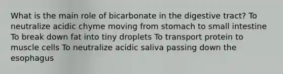 What is the main role of bicarbonate in the digestive tract? To neutralize acidic chyme moving from stomach to small intestine To break down fat into tiny droplets To transport protein to muscle cells To neutralize acidic saliva passing down the esophagus