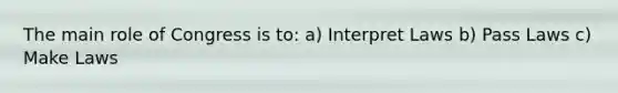 The main role of Congress is to: a) Interpret Laws b) Pass Laws c) Make Laws