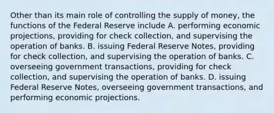 Other than its main role of controlling the supply of money, the functions of the Federal Reserve include A. performing economic projections, providing for check collection, and supervising the operation of banks. B. issuing Federal Reserve Notes, providing for check collection, and supervising the operation of banks. C. overseeing government transactions, providing for check collection, and supervising the operation of banks. D. issuing Federal Reserve Notes, overseeing government transactions, and performing economic projections.