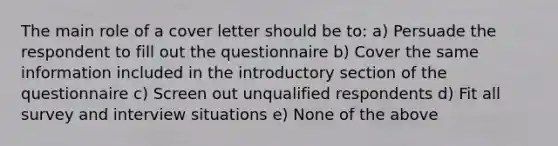 The main role of a cover letter should be to: a) Persuade the respondent to fill out the questionnaire b) Cover the same information included in the introductory section of the questionnaire c) Screen out unqualified respondents d) Fit all survey and interview situations e) None of the above