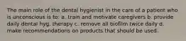 The main role of the dental hygienist in the care of a patient who is unconscious is to: a. train and motivate caregivers b. provide daily dental hyg. therapy c. remove all biofilm twice daily d. make recommendations on products that should be used.