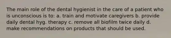 The main role of the dental hygienist in the care of a patient who is unconscious is to: a. train and motivate caregivers b. provide daily dental hyg. therapy c. remove all biofilm twice daily d. make recommendations on products that should be used.