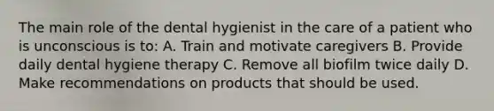 The main role of the dental hygienist in the care of a patient who is unconscious is to: A. Train and motivate caregivers B. Provide daily dental hygiene therapy C. Remove all biofilm twice daily D. Make recommendations on products that should be used.