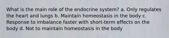 What is the main role of the endocrine system? a. Only regulates the heart and lungs b. Maintain homeostasis in the body c. Response to imbalance faster with short-term effects on the body d. Not to maintain homeostasis in the body